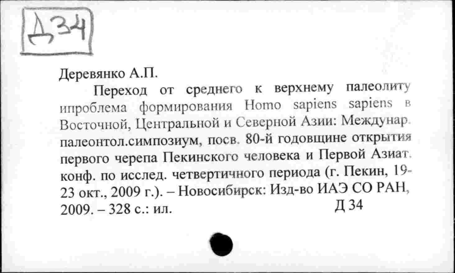 ﻿Ж
Деревянко А.П.
Переход от среднего к верхнему палеолиту ипроблема формирования Homo sapiens sapiens в Восточной, Центральной и Северной Азии: Междунар палеонтол.симпозиум, поев 80-й годовщине открытия первого черепа Пекинского человека и Первой Азиат, конф, по исслед. четвертичного периода (г. Пекин, 19-23 окт., 2009 г.). - Новосибирск: Изд-во ИАЭ СО РАН, 2009.-328 с.: ил.	Д 34